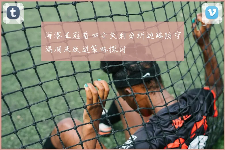 海港亚冠首回合失利分析边路防守漏洞及改进策略探讨