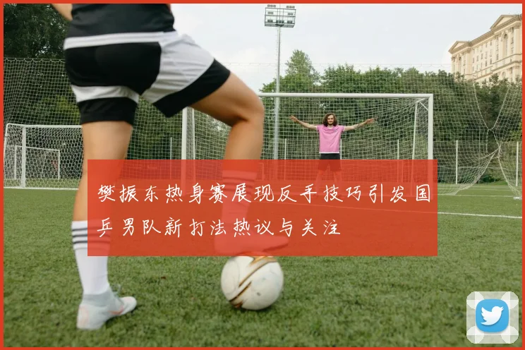 樊振东热身赛展现反手技巧引发国乒男队新打法热议与关注