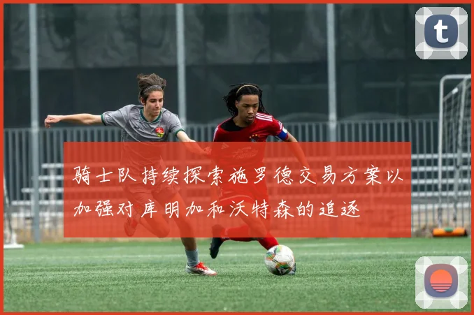 骑士队持续探索施罗德交易方案以加强对库明加和沃特森的追逐