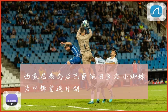 西蒙尼表态后巴萨依旧坚定小蜘蛛为中锋首选计划