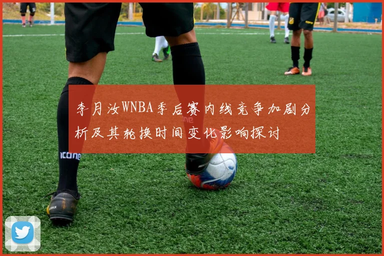 李月汝WNBA季后赛内线竞争加剧分析及其轮换时间变化影响探讨