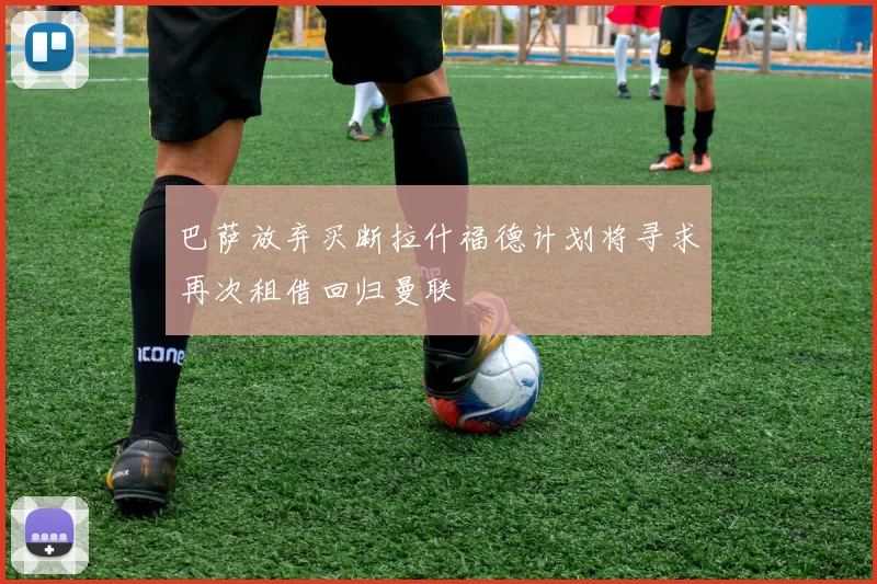 巴萨放弃买断拉什福德计划将寻求再次租借回归曼联