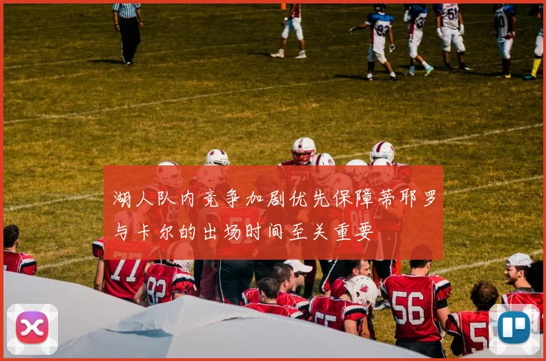 湖人队内竞争加剧优先保障蒂耶罗与卡尔的出场时间至关重要