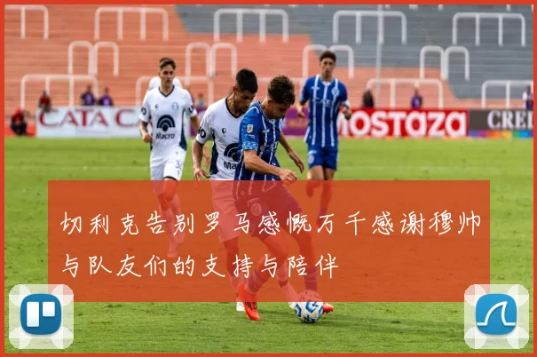 切利克告别罗马感慨万千感谢穆帅与队友们的支持与陪伴