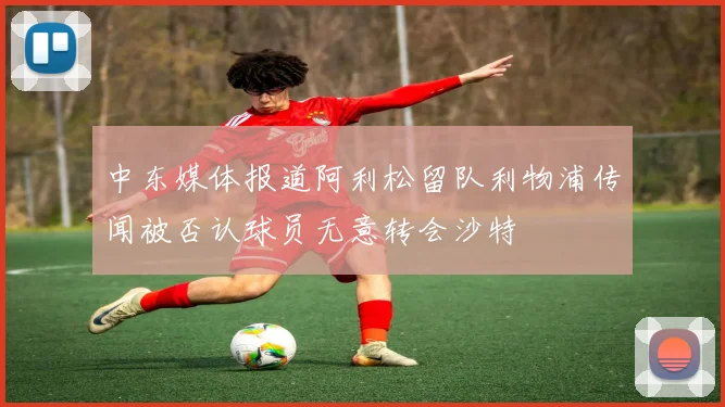 中东媒体报道阿利松留队利物浦传闻被否认球员无意转会沙特